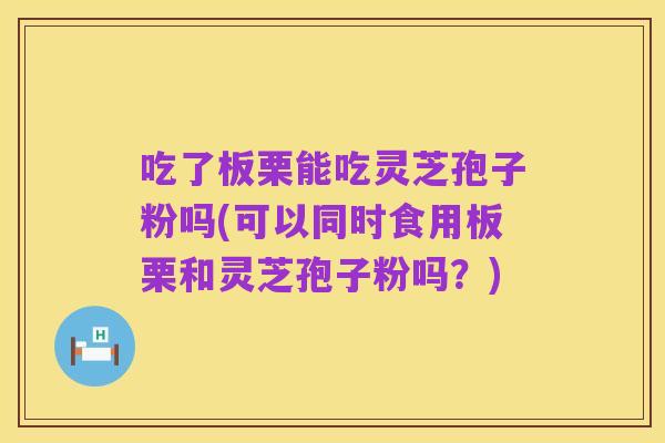 吃了板栗能吃灵芝孢子粉吗(可以同时食用板栗和灵芝孢子粉吗？)