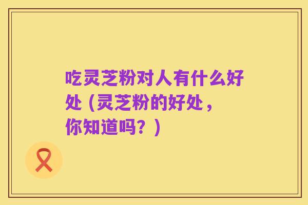 吃灵芝粉对人有什么好处 (灵芝粉的好处，你知道吗？)