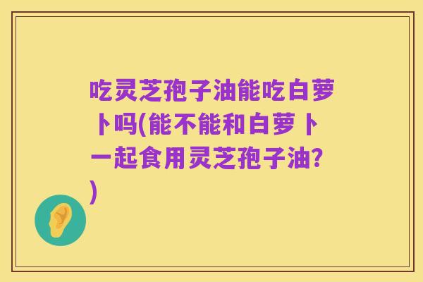 吃灵芝孢子油能吃白萝卜吗(能不能和白萝卜一起食用灵芝孢子油?)