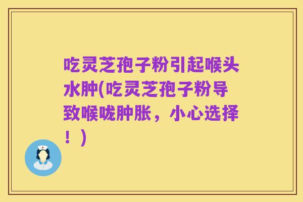 吃灵芝孢子粉引起喉头水肿(吃灵芝孢子粉导致喉咙肿胀,小心选择!)