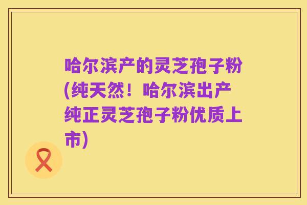 哈尔滨产的灵芝孢子粉(纯天然！哈尔滨出产纯正灵芝孢子粉优质上市)