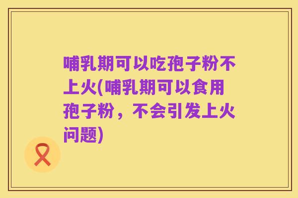 哺乳期可以吃孢子粉不上火(哺乳期可以食用孢子粉，不会引发上火问题)
