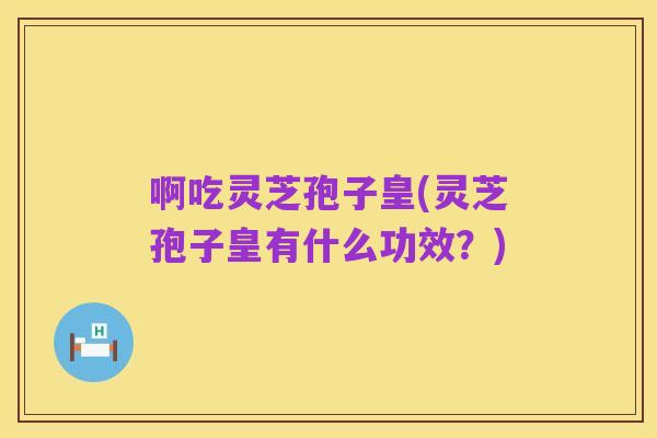 啊吃灵芝孢子皇(灵芝孢子皇有什么功效?)