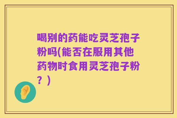 喝别的药能吃灵芝孢子粉吗(能否在服用其他药物时食用灵芝孢子粉？)