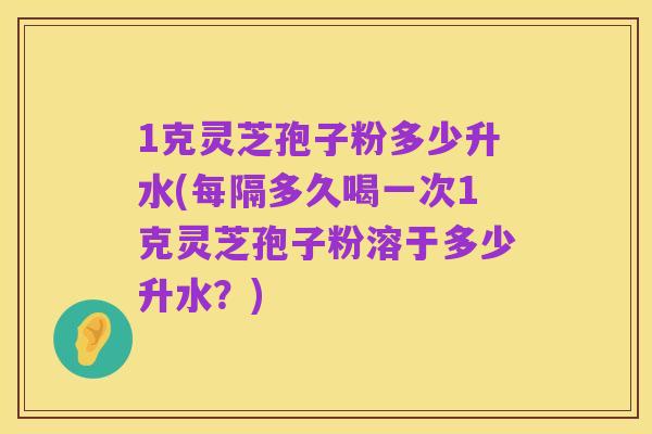 1克灵芝孢子粉多少升水(每隔多久喝一次1克灵芝孢子粉溶于多少升水？)