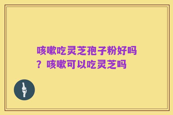 咳嗽吃灵芝孢子粉好吗?咳嗽可以吃灵芝吗