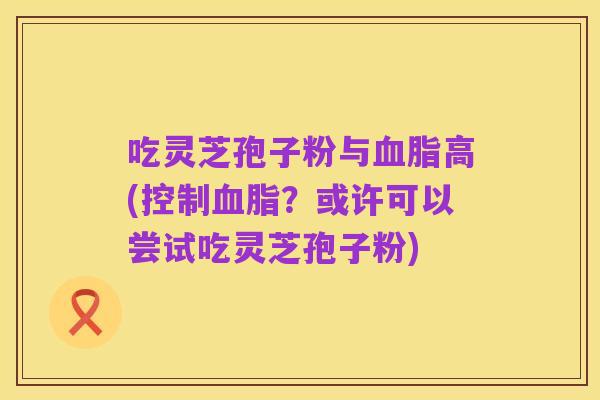吃灵芝孢子粉与血脂高(控制血脂?或许可以尝试吃灵芝孢子粉)