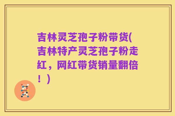 吉林灵芝孢子粉带货(吉林特产灵芝孢子粉走红,网红带货销量翻倍!)