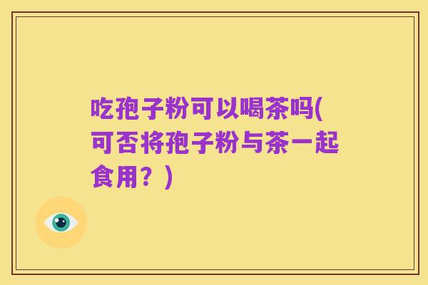 吃孢子粉可以喝茶吗(可否将孢子粉与茶一起食用？)
