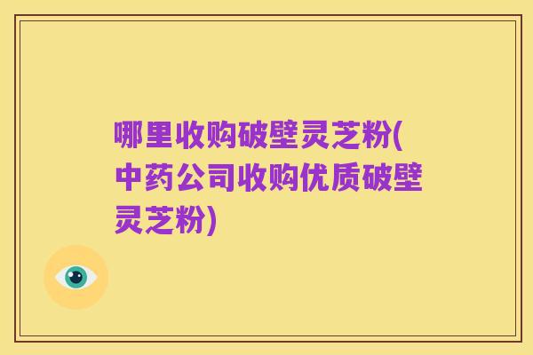 哪里收购破壁灵芝粉(中药公司收购优质破壁灵芝粉)