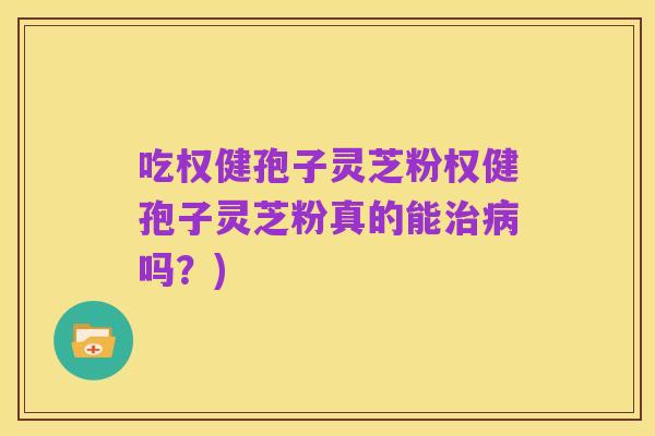 吃权健孢子灵芝粉权健孢子灵芝粉真的能治病吗？)