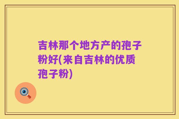 吉林那个地方产的孢子粉好(来自吉林的优质孢子粉)