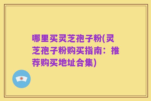 哪里买灵芝孢子粉(灵芝孢子粉购买指南：推荐购买地址合集)