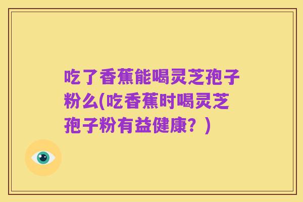 吃了香蕉能喝灵芝孢子粉么(吃香蕉时喝灵芝孢子粉有益健康?)