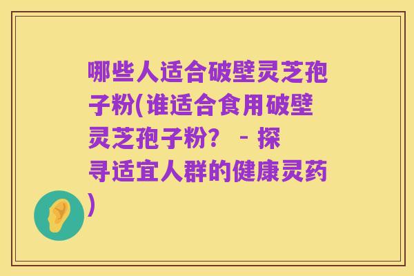 哪些人适合破壁灵芝孢子粉(谁适合食用破壁灵芝孢子粉? - 探寻适宜人群的健康灵药)