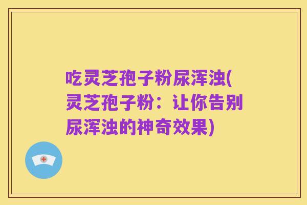 吃灵芝孢子粉尿浑浊(灵芝孢子粉:让你告别尿浑浊的神奇效果)