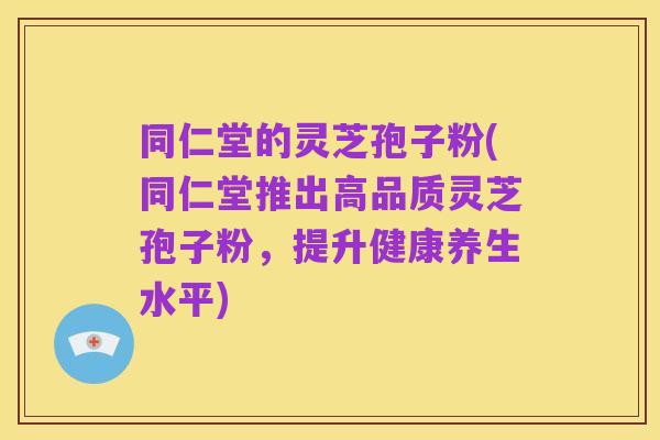 同仁堂的灵芝孢子粉(同仁堂推出高品质灵芝孢子粉,提升健康养生水平)