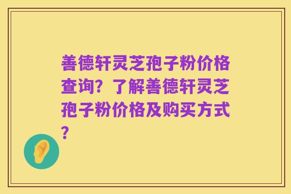 善德轩灵芝孢子粉价格查询?了解善德轩灵芝孢子粉价格及购买方式?