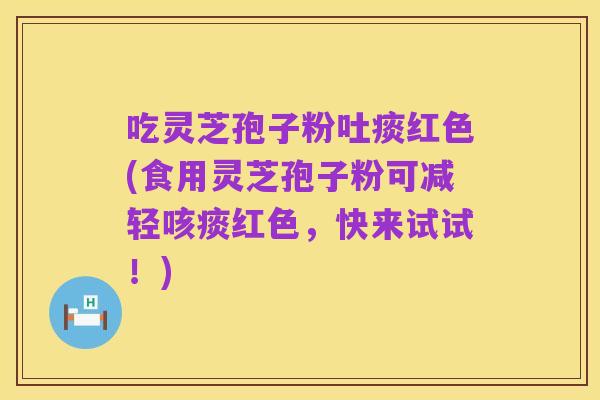 吃灵芝孢子粉吐痰红色(食用灵芝孢子粉可减轻咳痰红色,快来试试!)