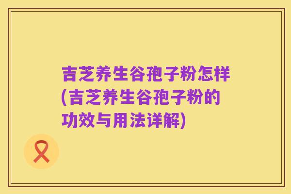 吉芝养生谷孢子粉怎样(吉芝养生谷孢子粉的功效与用法详解)