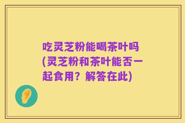 吃灵芝粉能喝茶叶吗 (灵芝粉和茶叶能否一起食用？解答在此)