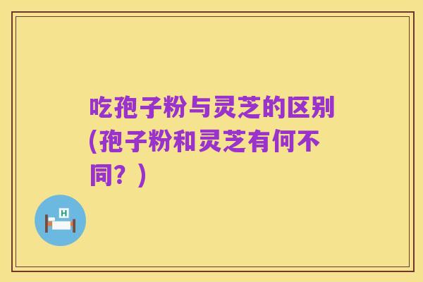 吃孢子粉与灵芝的区别(孢子粉和灵芝有何不同？)