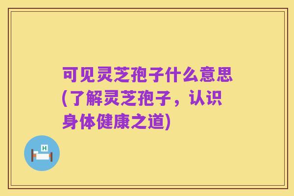 可见灵芝孢子什么意思(了解灵芝孢子,认识身体健康之道)