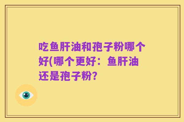 吃鱼肝油和孢子粉哪个好(哪个更好:鱼肝油还是孢子粉?