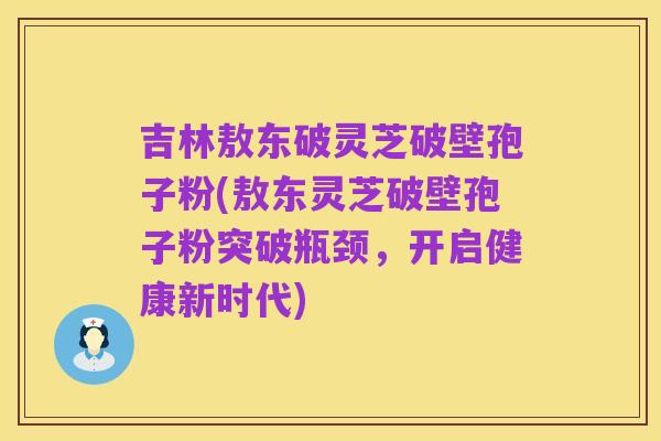 吉林敖东破灵芝破壁孢子粉(敖东灵芝破壁孢子粉突破瓶颈,开启健康新时代)