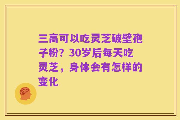 三高可以吃灵芝破壁孢子粉?30岁后每天吃灵芝,身体会有怎样的变化