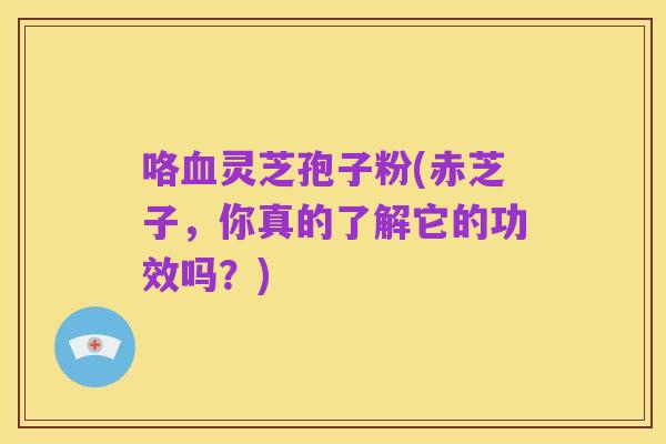 咯血灵芝孢子粉(赤芝子，你真的了解它的功效吗？)