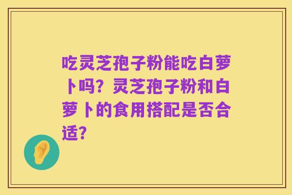 吃灵芝孢子粉能吃白萝卜吗?灵芝孢子粉和白萝卜的食用搭配是否合适?