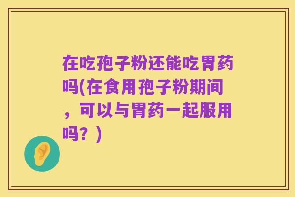 在吃孢子粉还能吃胃药吗(在食用孢子粉期间,可以与胃药一起服用吗?)