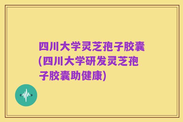 四川大学灵芝孢子胶囊(四川大学研发灵芝孢子胶囊助健康)