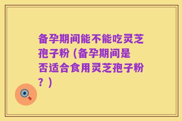 备孕期间能不能吃灵芝孢子粉 (备孕期间是否适合食用灵芝孢子粉?)