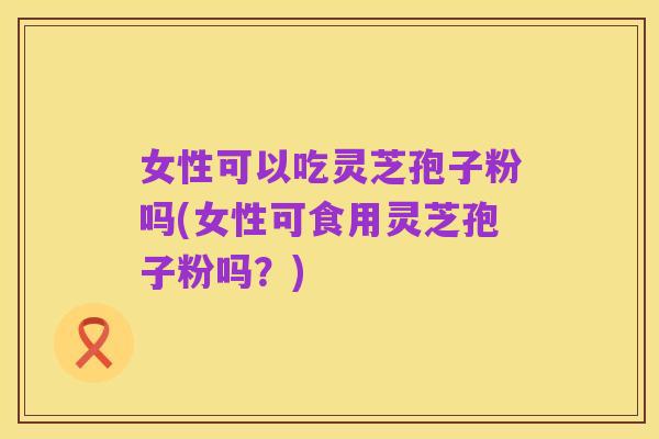 女性可以吃灵芝孢子粉吗(女性可食用灵芝孢子粉吗?)