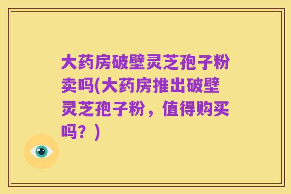 大药房破壁灵芝孢子粉卖吗(大药房推出破壁灵芝孢子粉,值得购买吗?)