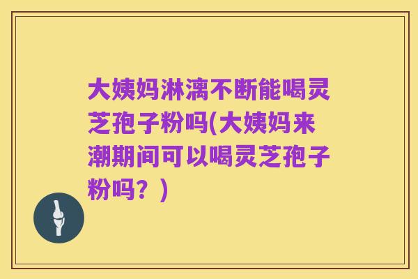 大姨妈淋漓不断能喝灵芝孢子粉吗(大姨妈来潮期间可以喝灵芝孢子粉吗？)