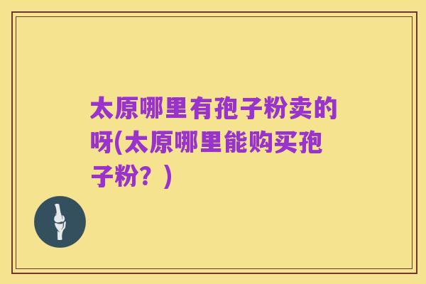 太原哪里有孢子粉卖的呀(太原哪里能购买孢子粉？)