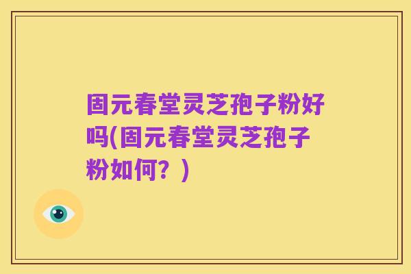 固元春堂灵芝孢子粉好吗(固元春堂灵芝孢子粉如何?)