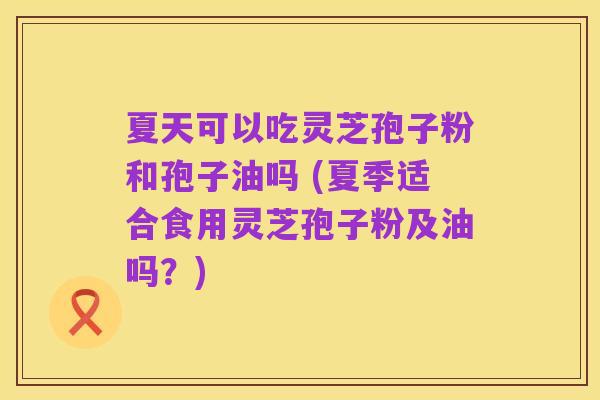 夏天可以吃灵芝孢子粉和孢子油吗 (夏季适合食用灵芝孢子粉及油吗?)