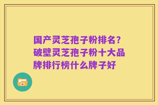 国产灵芝孢子粉排名？破壁灵芝孢子粉十大品牌排行榜什么牌子好