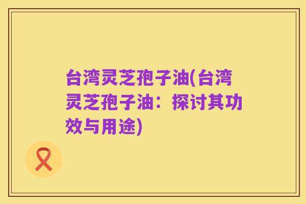 台湾灵芝孢子油(台湾灵芝孢子油：探讨其功效与用途)