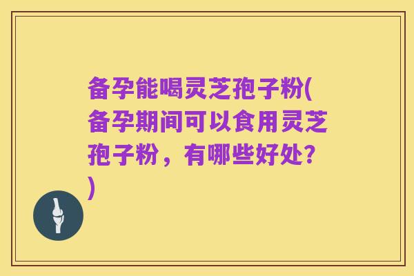 备孕能喝灵芝孢子粉(备孕期间可以食用灵芝孢子粉,有哪些好处?)