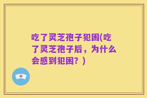 吃了灵芝孢子犯困(吃了灵芝孢子后,为什么会感到犯困?)