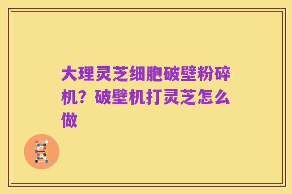 大理灵芝细胞破壁粉碎机?破壁机打灵芝怎么做