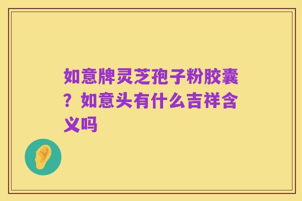 如意牌灵芝孢子粉胶囊?如意头有什么吉祥含义吗