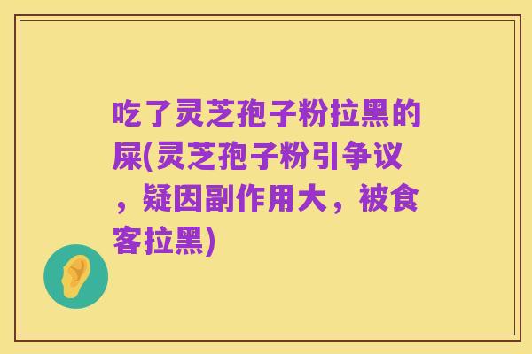 吃了灵芝孢子粉拉黑的屎(灵芝孢子粉引争议,疑因副作用大,被食客拉黑)