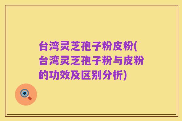 台湾灵芝孢子粉皮粉(台湾灵芝孢子粉与皮粉的功效及区别分析)