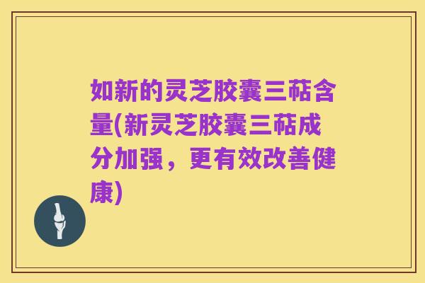 如新的灵芝胶囊三萜含量(新灵芝胶囊三萜成分加强，更有效改善健康)